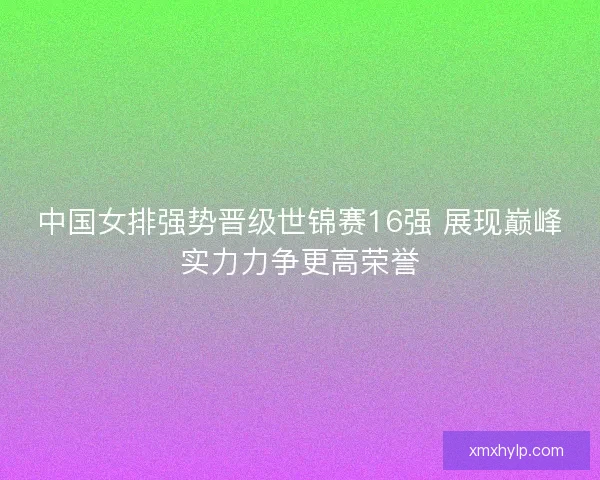 中国女排强势晋级世锦赛16强 展现巅峰实力力争更高荣誉