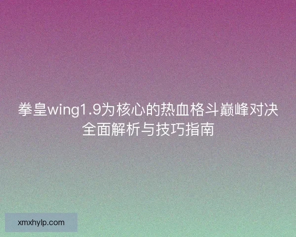 拳皇wing1.9为核心的热血格斗巅峰对决全面解析与技巧指南