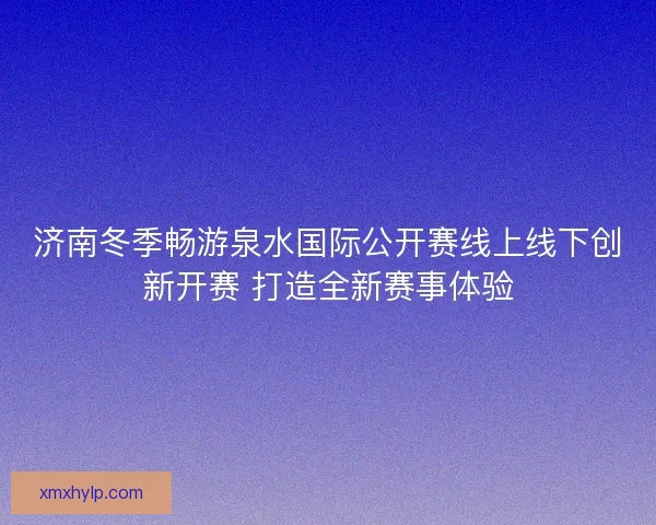 济南冬季畅游泉水国际公开赛线上线下创新开赛 打造全新赛事体验